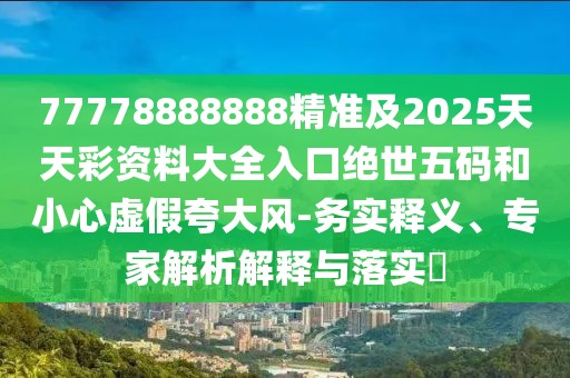 77778888888精準及2025天天彩資料大全入口絕世五碼和小心虛假夸大風(fēng)-務(wù)實(shí)釋義、專(zhuān)家解析解釋與落實(shí)?