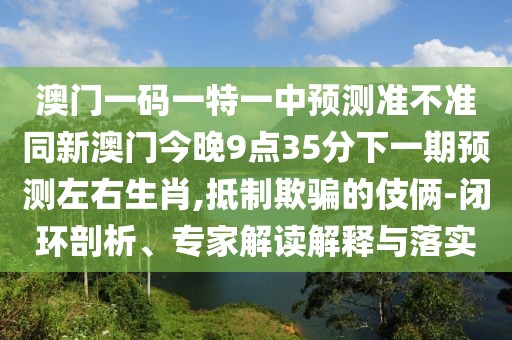 澳門(mén)一碼一特一中預測準不準同新澳門(mén)今晚9點(diǎn)35分下一期預測左右生肖,抵制欺騙的伎倆-閉環(huán)剖析、專(zhuān)家解讀解釋與落實(shí)