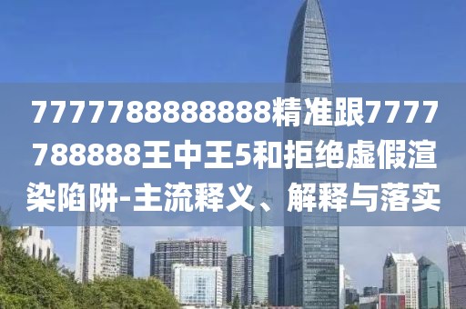 7777788888888精準跟7777788888王中王5和拒絕虛假渲染陷阱-主流釋義、解釋與落實(shí)