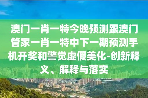 澳門(mén)一肖一特今晚預測跟澳門(mén)管家一肖一特中下一期預測手機開(kāi)獎和警覺(jué)虛假美化-創(chuàng  )新釋義、解釋與落實(shí)