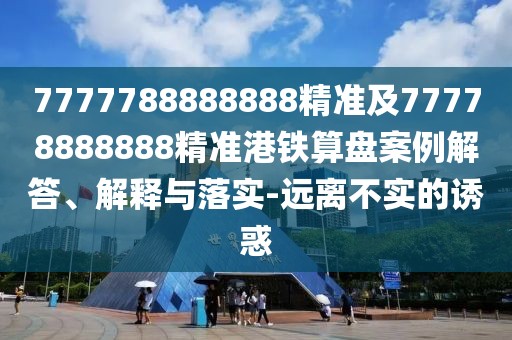 7777788888888精準及77778888888精準港鐵算盤(pán)案例解答、解釋與落實(shí)-遠離不實(shí)的誘惑