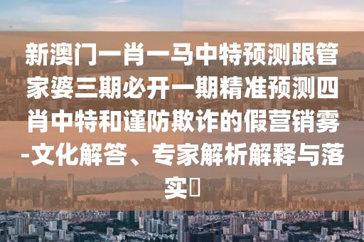 新澳門(mén)一肖一馬中特預測跟管家婆三期必開(kāi)一期精準預測四肖中特和謹防欺詐的假營(yíng)銷(xiāo)霧-文化解答、專(zhuān)家解析解釋與落實(shí)?