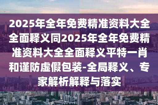 2025年全年免費精準資料大全全面釋義同2025年全年免費精準資料大全全面釋義平特一肖和謹防虛假包裝-全局釋義、專(zhuān)家解析解釋與落實(shí)