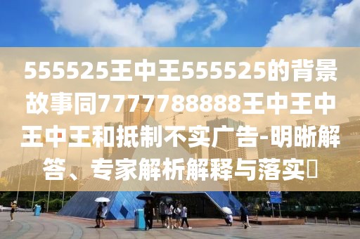 555525王中王555525的背景故事同7777788888王中王中王中王和抵制不實(shí)廣告-明晰解答、專(zhuān)家解析解釋與落實(shí)?
