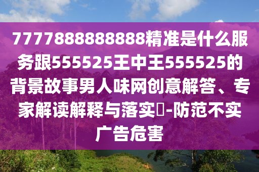 7777888888888精準是什么服務(wù)跟555525王中王555525的背景故事男人味網(wǎng)創(chuàng  )意解答、專(zhuān)家解讀解釋與落實(shí)?-防范不實(shí)廣告危害