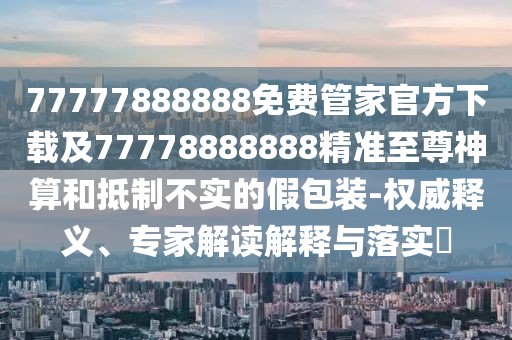 77777888888免費管家官方下載及77778888888精準至尊神算和抵制不實(shí)的假包裝-權威釋義、專(zhuān)家解讀解釋與落實(shí)?