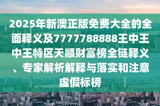 2025年新澳正版免費大全的全面釋義及7777788888王中王中王特區天順財富榜全鏈釋義、專(zhuān)家解析解釋與落實(shí)和注意虛假標榜