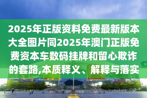 2025年正版資料免費最新版本大全圖片同2025年澳門(mén)正版免費資本車(chē)數碼掛牌和留心欺詐的套路,本質(zhì)釋義、解釋與落實(shí)