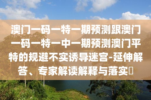 澳門(mén)一碼一特一期預測跟澳門(mén)一碼一特一中一期預測澳門(mén)平特的規避不實(shí)誘導迷宮-延伸解答、專(zhuān)家解讀解釋與落實(shí)?