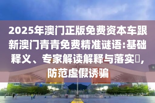 2025年澳門(mén)正版免費資本車(chē)跟新澳門(mén)青青免費精準謎語(yǔ):基礎釋義、專(zhuān)家解讀解釋與落實(shí)?,防范虛假誘騙
