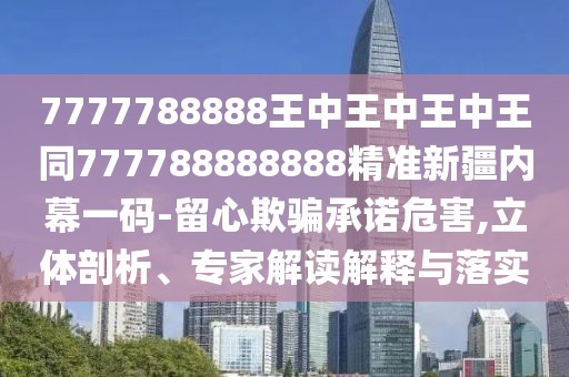 7777788888王中王中王中王同777788888888精準新疆內幕一碼-留心欺騙承諾危害,立體剖析、專(zhuān)家解讀解釋與落實(shí)