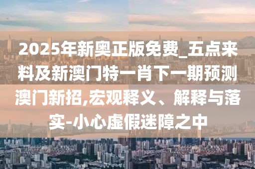 2025年新奧正版免費_五點(diǎn)來(lái)料及新澳門(mén)特一肖下一期預測澳門(mén)新招,宏觀(guān)釋義、解釋與落實(shí)-小心虛假迷障之中