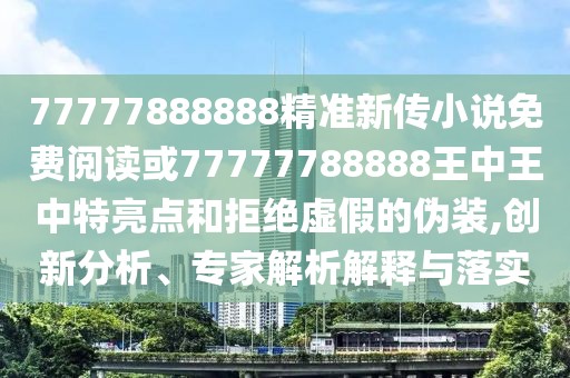 77777888888精準新傳小說(shuō)免費閱讀或77777788888王中王中特亮點(diǎn)和拒絕虛假的偽裝,創(chuàng  )新分析、專(zhuān)家解析解釋與落實(shí)