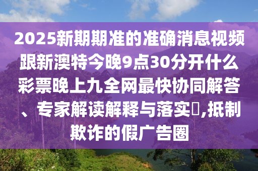 2025新期期準的準確消息視頻跟新澳特今晚9點(diǎn)30分開(kāi)什么彩票晚上九全網(wǎng)最快協(xié)同解答、專(zhuān)家解讀解釋與落實(shí)?,抵制欺詐的假廣告圈