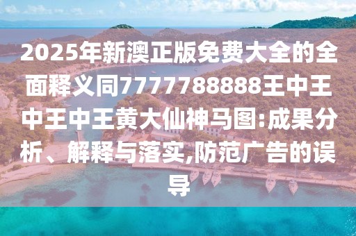 2025年新澳正版免費大全的全面釋義同7777788888王中王中王中王黃大仙神馬圖:成果分析、解釋與落實(shí),防范廣告的誤導