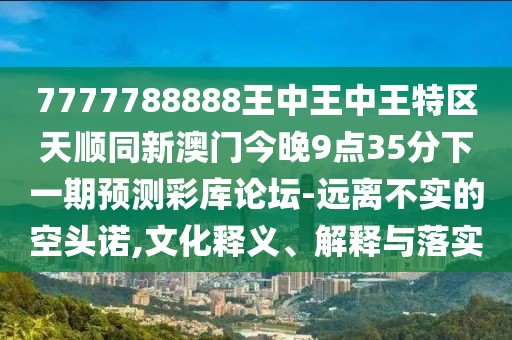 7777788888王中王中王特區天順同新澳門(mén)今晚9點(diǎn)35分下一期預測彩庫論壇-遠離不實(shí)的空頭諾,文化釋義、解釋與落實(shí)