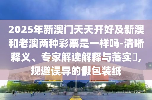 2025年新澳門(mén)天天開(kāi)好及新澳和老澳兩種彩票是一樣嗎-清晰釋義、專(zhuān)家解讀解釋與落實(shí)?,規避誤導的假包裝紙
