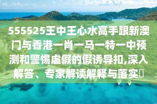 555525王中王心水高手跟新澳門(mén)與香港一肖一馬一特一中預測和警惕虛假的假誘導扣,深入解答、專(zhuān)家解讀解釋與落實(shí)?