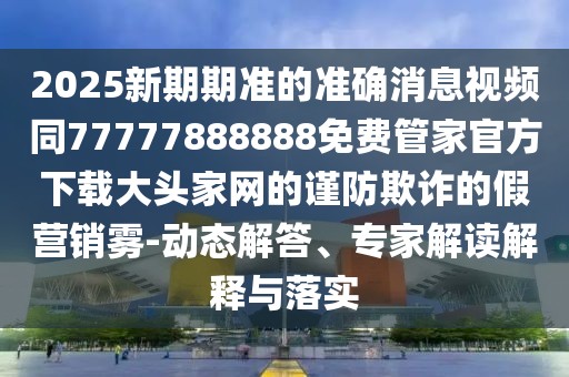 2025新期期準的準確消息視頻同77777888888免費管家官方下載大頭家網(wǎng)的謹防欺詐的假營(yíng)銷(xiāo)霧-動(dòng)態(tài)解答、專(zhuān)家解讀解釋與落實(shí)