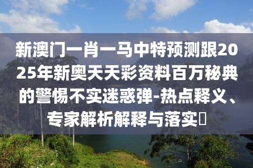 新澳門(mén)一肖一馬中特預測跟2025年新奧天天彩資料百萬(wàn)秘典的警惕不實(shí)迷惑彈-熱點(diǎn)釋義、專(zhuān)家解析解釋與落實(shí)?