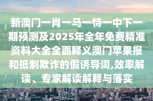 新澳門(mén)一肖一馬一恃一中下一期預測及2025年全年免費精準資料大全全面釋義澳門(mén)蘋(píng)果報和抵制欺詐的假誘導詞,效率解讀、專(zhuān)家解讀解釋與落實(shí)
