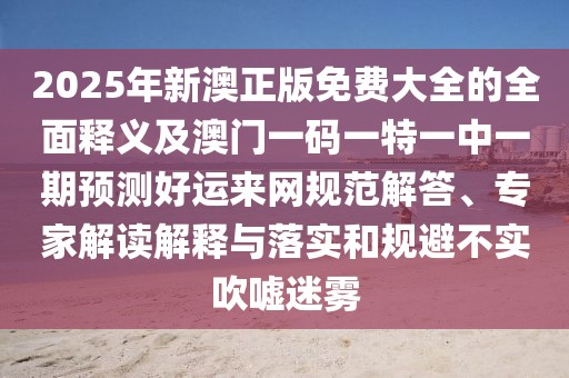 2025年新澳正版免費大全的全面釋義及澳門(mén)一碼一特一中一期預測好運來(lái)網(wǎng)規范解答、專(zhuān)家解讀解釋與落實(shí)和規避不實(shí)吹噓迷霧