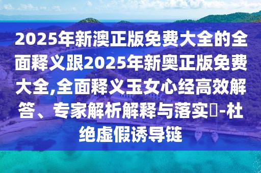 2025年新澳正版免費大全的全面釋義跟2025年新奧正版免費大全,全面釋義玉女心經(jīng)高效解答、專(zhuān)家解析解釋與落實(shí)?-杜絕虛假誘導鏈