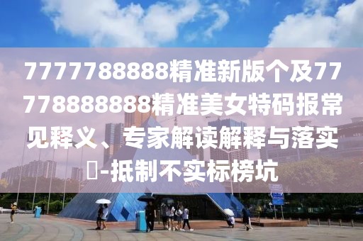7777788888精準新版個(gè)及77778888888精準美女特碼報常見(jiàn)釋義、專(zhuān)家解讀解釋與落實(shí)?-抵制不實(shí)標榜坑
