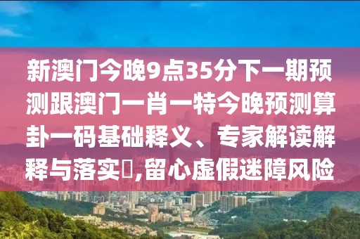 新澳門(mén)今晚9點(diǎn)35分下一期預測跟澳門(mén)一肖一特今晚預測算卦一碼基礎釋義、專(zhuān)家解讀解釋與落實(shí)?,留心虛假迷障風(fēng)險
