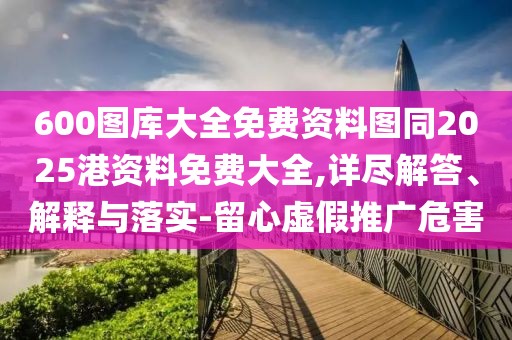 600圖庫大全免費資料圖同2025港資料免費大全,詳盡解答、解釋與落實(shí)-留心虛假推廣危害