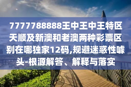 7777788888王中王中王特區天順及新澳和老澳兩種彩票區別在哪獨家12碼,規避迷惑性噱頭-根源解答、解釋與落實(shí)